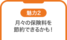 魅力2 月々の保険料を節約できるかも！