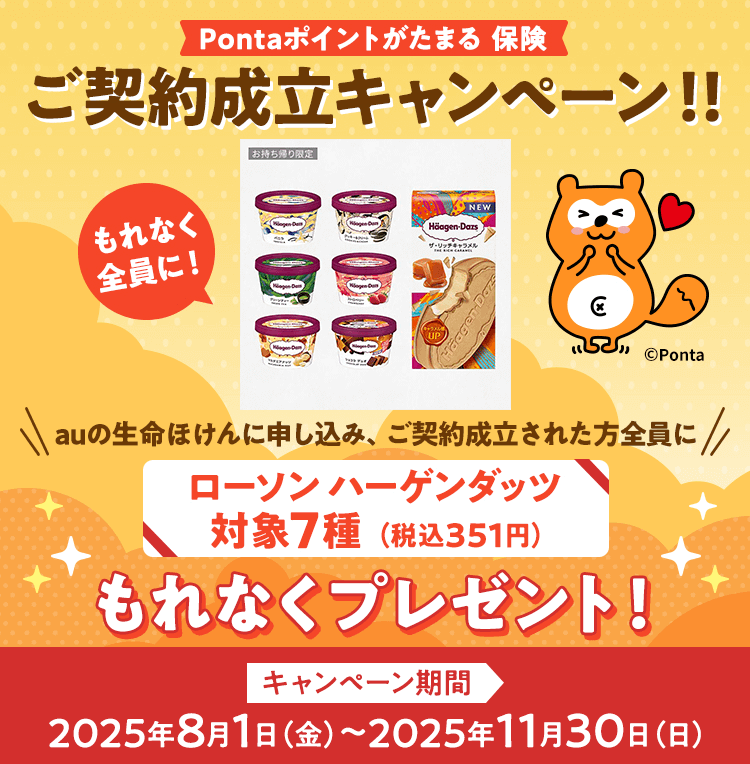 Pontaポイントがたまる 保険 ご契約成立キャンペーン!! auの生命ほけんに申し込み、ご契約成立された方全員にローソンハーゲンダッツ対象7種(税込351円)もれなくプレゼント! キャンペーン期間 2025年8月1日(金)～2025年11月30日(日)