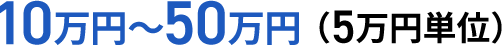 10万円～50万円（5万円単位）
