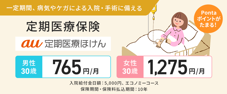 一定期間、病気やケガによる入院・手術に備える。定期医療保険。au 定期医療ほけん。Ponta ポイントがたまる！男性30歳 765円/月。女性30歳 1,275円/月。入院給付金日額：5,000円、エコノミーコース。保険期間・保険料払込期間：10年。