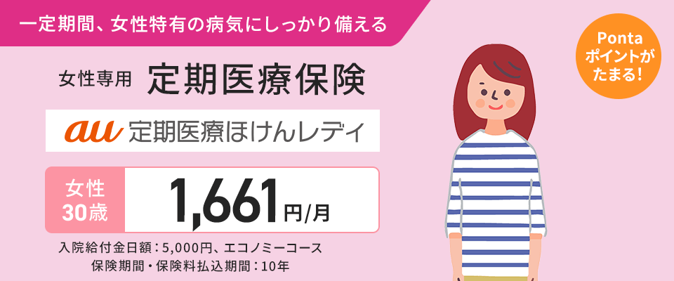 一定期間、女性特有の病気にしっかり備える。女性専用 定期医療保険。au 定期医療ほけんレディ。Ponta ポイントがたまる！女性30歳 1,661円/月。入院給付金日額：5,000円、エコノミーコース。保険期間・保険料払込期間：10年。