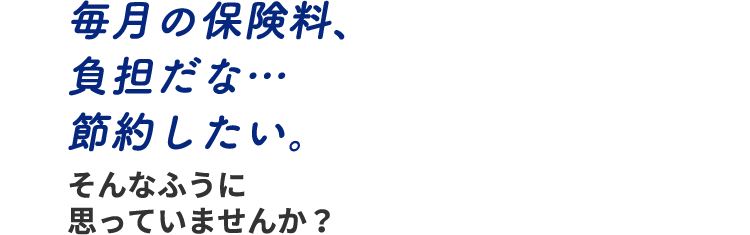 毎月の保険料、負担だな… 節約したい。そんなふうに思っていませんか？